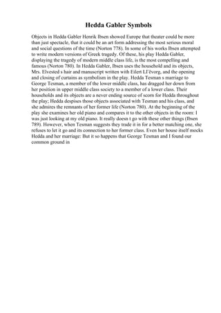 Hedda Gabler Symbols
Objects in Hedda Gabler Henrik Ibsen showed Europe that theater could be more
than just spectacle, that it could be an art form addressing the most serious moral
and social questions of the time (Norton 778). In some of his works Ibsen attempted
to write modern versions of Greek tragedy. Of these, his play Hedda Gabler,
displaying the tragedy of modern middle class life, is the most compelling and
famous (Norton 780). In Hedda Gabler, Ibsen uses the household and its objects,
Mrs. Elvested s hair and manuscript written with Eilert LГёvorg, and the opening
and closing of curtains as symbolism in the play. Hedda Tesman s marriage to
George Tesman, a member of the lower middle class, has dragged her down from
her position in upper middle class society to a member of a lower class. Their
households and its objects are a never ending source of scorn for Hedda throughout
the play; Hedda despises those objects associated with Tesman and his class, and
she admires the remnants of her former life (Norton 780). At the beginning of the
play she examines her old piano and compares it to the other objects in the room: I
was just looking at my old piano. It really doesn t go with these other things (Ibsen
789). However, when Tesman suggests they trade it in for a better matching one, she
refuses to let it go and its connection to her former class. Even her house itself mocks
Hedda and her marriage: But it so happens that George Tesman and I found our
common ground in
 