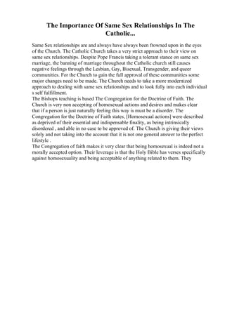 The Importance Of Same Sex Relationships In The
Catholic...
Same Sex relationships are and always have always been frowned upon in the eyes
of the Church. The Catholic Church takes a very strict approach to their view on
same sex relationships. Despite Pope Francis taking a tolerant stance on same sex
marriage, the banning of marriage throughout the Catholic church still causes
negative feelings through the Lesbian, Gay, Bisexual, Transgender, and queer
communities. For the Church to gain the full approval of these communities some
major changes need to be made. The Church needs to take a more modernized
approach to dealing with same sex relationships and to look fully into each individual
s self fulfillment.
The Bishops teaching is based The Congregation for the Doctrine of Faith. The
Church is very non accepting of homosexual actions and desires and makes clear
that if a person is just naturally feeling this way is must be a disorder. The
Congregation for the Doctrine of Faith states, [Homosexual actions] were described
as deprived of their essential and indispensable finality, as being intrinsically
disordered , and able in no case to be approved of. The Church is giving their views
solely and not taking into the account that it is not one general answer to the perfect
lifestyle .
The Congregation of faith makes it very clear that being homosexual is indeed not a
morally accepted option. Their leverage is that the Holy Bible has verses specifically
against homosexuality and being acceptable of anything related to them. They
 