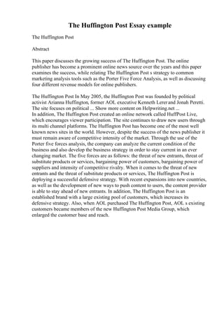 The Huffington Post Essay example
The Huffington Post
Abstract
This paper discusses the growing success of The Huffington Post. The online
publisher has become a prominent online news source over the years and this paper
examines the success, while relating The Huffington Post s strategy to common
marketing analysis tools such as the Porter Five Force Analysis, as well as discussing
four different revenue models for online publishers.
The Huffington Post In May 2005, the Huffington Post was founded by political
activist Arianna Huffington, former AOL executive Kenneth Lererand Jonah Peretti.
The site focuses on political ... Show more content on Helpwriting.net ...
In addition, The Huffington Post created an online network called HuffPost Live,
which encourages viewer participation. The site continues to draw new users through
its multi channel platforms. The Huffington Post has become one of the most well
known news sites in the world. However, despite the success of the news publisher it
must remain aware of competitive intensity of the market. Through the use of the
Porter five forces analysis, the company can analyze the current condition of the
business and also develop the business strategy in order to stay current in an ever
changing market. The five forces are as follows: the threat of new entrants, threat of
substitute products or services, bargaining power of customers, bargaining power of
suppliers and intensity of competitive rivalry. When it comes to the threat of new
entrants and the threat of substitute products or services, The Huffington Post is
deploying a successful defensive strategy. With recent expansions into new countries,
as well as the development of new ways to push content to users, the content provider
is able to stay ahead of new entrants. In addition, The Huffington Post is an
established brand with a large existing pool of customers, which increases its
defensive strategy. Also, when AOL purchased The Huffington Post, AOL s existing
customers became members of the new Huffington Post Media Group, which
enlarged the customer base and reach.
 
