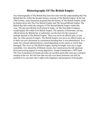 Historiography Of The British Empire
Any historiography of The British Raj must first start with the understanding that The
British Raj fits within the broader historic concept of The British Empire. In the late
19th Century, many historians proposed that the history of The British Empire could
be broken down into The First British Empire and The Second British Empire. The
British Raj falls within the category of The Second British Empire within this
view. The previous British involvement in India, via The East India Company,
would largely fall within First British Empire. The opinions of historians, not any
official decree by British law or authorities, are the basis for the concept of
multiple periods of The British Empire. There was never an official start, or end
date, for either period of empire. The British Empire was never an official entity, as
in there was not a document or constitution dictating how it was administered. As a
result, the colonial administrations varied depending on the colony to which they
belonged. The views on The British Empire, during its height, were not a single
monolithic view shared by all British citizens, but varied across the full spectrum
from unwavering support to strong opposition. Joseph Chamberlain s 1897 book
The True Conception of Empire provides an excellent quote that sums up a common
mindset of the era. We feel now that our rule over these territories can only be
justified if we can show that it adds to the happiness and prosperity of the people,
 