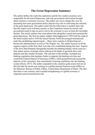 The Great Depression Summary
The author defines the myth that capitalism and the free market economy were
responsible for the Great Depression, and only government intervention brought
about America s economic recovery. The author sets out to change this view by
presenting how poor government policy played a key role in cultivating the outcome
of the great depression. The author states that the following is a modern fairy tale,
that this major event in history teaches us that Capitalism cannot be trusted, and
government needs to take an active role in the economy to save us from the inevitable
decline. The article outlines four main phases that altogether caused and sustained the
great depression. The first two phase explain what happened in 1929 with the crash of
the Stock market and in 1930 the Smoot Hawley Tariff discouraged international
trade thus prohibiting import/export.... Show more content on Helpwriting.net ...
Roosevelts administration as well as The Wagner Act. The author focuses on all the
negative aspects of the New Deal Acts that were established during this time. Aspects
of the New Deal blatantly disregarded includes the banking holiday which came at a
time where masses of people where rallying at the banks to get back their cash
deposits and thus shutter all banks. The outcome of this holiday, included new
banking regulations that regulates banks to separate the banking activities and
created the Federal Deposit of Insurance (FDIC), which guaranteed and secured the
deposits of the consumers, thus immediately returning confidence into the banking
system (Flynn, 2017). The author expanded on the countries gold seizure but not on
that fact that the nation was reacting on a global national financial scale (Office of
the Historian, Bureau of Public Affairs, United States Department of State). The idea
that there is one currency and it needed strengthening in a global economy is
important and not mentioned in the
 
