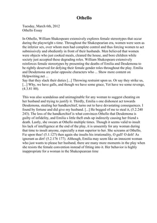 Othello
Tuesday, March 6th, 2012
Othello Essay
In Othello, William Shakespeare extensively explores female stereotypes that occur
during the playwright s time. Throughout the Shakespearian era, women were seen as
the inferior sex, over whom men had complete control and thus forcing women to act
submissively and obediently in front of their husbands. Men believed that women
were objects who just cooked meals, cleaned the house, and bore children while
society just accepted these degrading roles. William Shakespeare extensively
reinforces female stereotypes by presenting the deaths of Emilia and Desdemona to
be rightly deserved for defying their female gender roles throughout the play. Emilia
and Desdemona are polar opposite characters who ... Show more content on
Helpwriting.net ...
Say that they slack their duties [...] Throwing restraint upon us. Or say they strike us,
[...] Why, we have galls, and though we have some grace, Yet have we some revenge,
(4.3.81 88).
This was also scandalous and unimaginable for any woman to suggest cheating on
her husband and trying to justify it. Thirdly, Emilia s one dishonest act towards
Desdemona, stealing her handkerchief, turns out to have devastating consequences. I
found by fortune and did give my husband. [...] He begged of me to steal it, (5.2.240
243). The loss of the handkerchief is what convinces Othello that Desdemona is
guilty of infidelity, and Emilia s little theft ends up indirectly causing her friend s
death. Lastly, she swears at Othello multiple times. Though it seems valid to insult
his lack of intelligence at the end of the play, it is unseemly for any woman during
that time to insult anyone, especially a man superior to her. She screams at Othello,
Fie upon thee! (5.1.127) then again she insults his irrationality, O gull! O dolt! As
ignorant as dirt! (5.2.176 177). Although, Emilia may seem like an innocent woman
who just wants to please her husband, there are many more moments in the play when
she resists the female convention instead of fitting into it. Her behavior is highly
inappropriate for a woman in the Shakespearean time
 