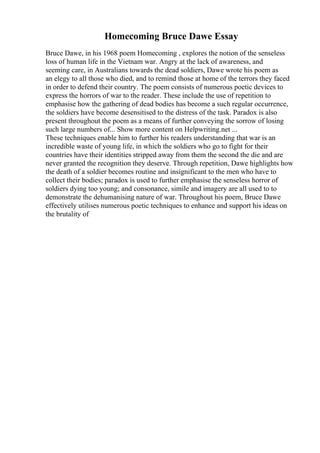 Homecoming Bruce Dawe Essay
Bruce Dawe, in his 1968 poem Homecoming , explores the notion of the senseless
loss of human life in the Vietnam war. Angry at the lack of awareness, and
seeming care, in Australians towards the dead soldiers, Dawe wrote his poem as
an elegy to all those who died, and to remind those at home of the terrors they faced
in order to defend their country. The poem consists of numerous poetic devices to
express the horrors of war to the reader. These include the use of repetition to
emphasise how the gathering of dead bodies has become a such regular occurrence,
the soldiers have become desensitised to the distress of the task. Paradox is also
present throughout the poem as a means of further conveying the sorrow of losing
such large numbers of... Show more content on Helpwriting.net ...
These techniques enable him to further his readers understanding that war is an
incredible waste of young life, in which the soldiers who go to fight for their
countries have their identities stripped away from them the second the die and are
never granted the recognition they deserve. Through repetition, Dawe highlights how
the death of a soldier becomes routine and insignificant to the men who have to
collect their bodies; paradox is used to further emphasise the senseless horror of
soldiers dying too young; and consonance, simile and imagery are all used to to
demonstrate the dehumanising nature of war. Throughout his poem, Bruce Dawe
effectively utilises numerous poetic techniques to enhance and support his ideas on
the brutality of
 