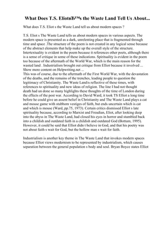 What Does T.S. EliotвЂ™s the Waste Land Tell Us About...
What does T.S. Eliot s the Waste Land tell us about modern spaces ?
T.S. Eliot s The Waste Land tells us about modern spaces in various aspects. The
modern space is presented as a dark, unrelenting place that is fragmented through
time and space .The structure of the poem is not created in any logical sense because
of the abstract elements that help make up the overall style of the structure.
Intertextuality is evident in the poem because it references other poets, although there
is a sense of critique in some of these indications. Spirituality is evident in the poem
too because of the aftermath of the World War, which is the main reason for the
wasted land . Industrialism brought out critique from Elliot because it involved ...
Show more content on Helpwriting.net ...
This was of course, due to the aftermath of the First World War, with the devastation
of the deaths, and the remains of the trenches, leading people to question the
legitimacy of Christianity. The Waste Landis reflective of these times, with
references to spirituality and new ideas of religion. The line I had not thought
death had un done so many highlights these thoughts of the time of London during
the effects of the post war. According to David Ward, it took TS Elliot a long time
before he could give an assent belief in Christianity and The Waste Land plays a cat
and mouse game with stubborn vestiges of faith, but ends uncertain which is cat
and which is mouse (Ward, pp.75, 1973). Certain critics dismissed Elliot s late
spirituality because, according to Marxist and Freudian, Eliot, after looking deep
into the abyss in The Waste Land, had closed his eyes in horror and stumbled back
into a childish and outdated faith in a childish and outdated God (Bottum, 1995).
However, it could be said that Elliot didn t believe in God, and that his poetry was
not about faith s wait for God, but the hollow man s wait for faith.
Industrialism is another key theme in The Waste Land that invokes modern spaces
because Elliot views modernism to be represented by industrialism, which causes
separation between the general population s body and soul. Bryan Boyce states Elliot
 