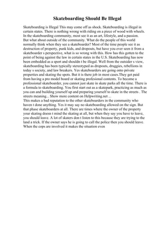 Skateboarding Should Be Illegal
Skateboarding is Illegal This may come off as shock. Skateboarding is illegal in
certain states. There is nothing wrong with riding on a piece of wood with wheels.
In the skateboarding community, most see it as an art, lifestyle, and a passion.
But what about outside of the community. What do the people of this world
normally think when they see a skateboarder? Most of the time people see it as
destruction of property, punk kids, and dropouts, but have you ever seen it from a
skateboarder s perspective, what is so wrong with this. How has this gotten to the
point of being against the law in certain states in the U.S. Skateboarding has now
been embedded as a sport and shouldn t be illegal. Well from the outsider s view,
skateboarding has been typically stereotyped as dropouts, druggies, rebellions in
today s society, and law breakers. Yes skateboarders are going onto private
properties and skating the spots. But it is there job in most cases.They get paid
from having a pro model board or skating profesional contents. To become a
professional skateboarder, you cannot just skate in skate parks all the time. There is
a formula to skateboarding. You first start out as a skatepark, practicing as much as
you can and building yourself up and preparing yourself to skate in the streets . The
streets meaning... Show more content on Helpwriting.net ...
This makes a bad reputation to the other skateboarders in the community who
haven t done anything. Yes it may say no skateboarding allowed on the sign. But
that phase skateboarders at all. There are times where the owner of the property
your skating doesn t mind the skating at all, but when they say you have to leave,
you should leave. A lot of skaters don t listen to this because they are trying to the
land a trick. If the owner says he is going to call the police then you should leave.
When the cops are involved it makes the situation even
 