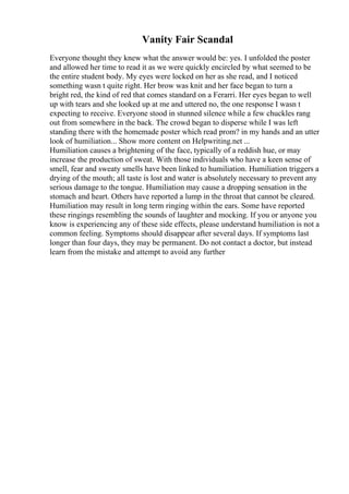 Vanity Fair Scandal
Everyone thought they knew what the answer would be: yes. I unfolded the poster
and allowed her time to read it as we were quickly encircled by what seemed to be
the entire student body. My eyes were locked on her as she read, and I noticed
something wasn t quite right. Her brow was knit and her face began to turn a
bright red, the kind of red that comes standard on a Ferarri. Her eyes began to well
up with tears and she looked up at me and uttered no, the one response I wasn t
expecting to receive. Everyone stood in stunned silence while a few chuckles rang
out from somewhere in the back. The crowd began to disperse while I was left
standing there with the homemade poster which read prom? in my hands and an utter
look of humiliation... Show more content on Helpwriting.net ...
Humiliation causes a brightening of the face, typically of a reddish hue, or may
increase the production of sweat. With those individuals who have a keen sense of
smell, fear and sweaty smells have been linked to humiliation. Humiliation triggers a
drying of the mouth; all taste is lost and water is absolutely necessary to prevent any
serious damage to the tongue. Humiliation may cause a dropping sensation in the
stomach and heart. Others have reported a lump in the throat that cannot be cleared.
Humiliation may result in long term ringing within the ears. Some have reported
these ringings resembling the sounds of laughter and mocking. If you or anyone you
know is experiencing any of these side effects, please understand humiliation is not a
common feeling. Symptoms should disappear after several days. If symptoms last
longer than four days, they may be permanent. Do not contact a doctor, but instead
learn from the mistake and attempt to avoid any further
 