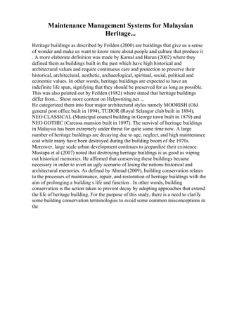 Maintenance Management Systems for Malaysian
Heritage...
Heritage buildings as described by Feilden (2000) are buildings that give us a sense
of wonder and make us want to know more about people and culture that produce it
. A more elaborate definition was made by Kamal and Harun (2002) where they
defined them as buildings built in the past which have high historical and
architectural values and require continuous care and protection to preserve their
historical, architectural, aesthetic, archaeological, spiritual, social, political and
economic values. In other words, heritage buildings are expected to have an
indefinite life span, signifying that they should be preserved for as long as possible.
This was also pointed out by Feilden (1982) where stated that heritage buildings
differ from... Show more content on Helpwriting.net ...
He categorized them into four major architectural styles namely MOORISH (Old
general post office built in 1894), TUDOR (Royal Selangor club built in 1884),
NEO CLASSICAL (Municipal council building in George town built in 1879) and
NEO GOTHIC (Carcosa mansion built in 1897). The survival of heritage buildings
in Malaysia has been extremely under threat for quite some time now. A large
number of heritage buildings are decaying due to age, neglect, and high maintenance
cost while many have been destroyed during the building boom of the 1970s.
Moreover, large scale urban development continues to jeopardize their existence.
Mustapa et al (2007) noted that destroying heritage buildings is as good as wiping
out historical memories. He affirmed that conserving these buildings became
necessary in order to avert an ugly scenario of losing the nations historical and
architectural memories. As defined by Ahmad (2009), building conservation relates
to the processes of maintenance, repair, and restoration of heritage buildings with the
aim of prolonging a building s life and function . In other words, building
conservation is the action taken to prevent decay by adopting approaches that extend
the life of heritage building. For the purpose of this study, there is a need to clarify
some building conservation terminologies to avoid some common misconceptions in
the
 