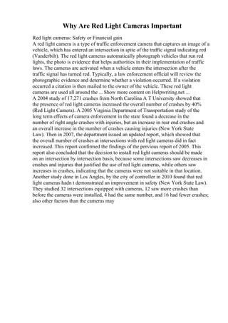 Why Are Red Light Cameras Important
Red light cameras: Safety or Financial gain
A red light camera is a type of traffic enforcement camera that captures an image of a
vehicle, which has entered an intersection in spite of the traffic signal indicating red
(Vanderbilt). The red light cameras automatically photograph vehicles that run red
lights, the photo is evidence that helps authorities in their implementation of traffic
laws. The cameras are activated when a vehicle enters the intersection after the
traffic signal has turned red. Typically, a law enforcement official will review the
photographic evidence and determine whether a violation occurred. If a violation
occurred a citation is then mailed to the owner of the vehicle. These red light
cameras are used all around the ... Show more content on Helpwriting.net ...
A 2004 study of 17,271 crashes from North Carolina A T University showed that
the presence of red light cameras increased the overall number of crashes by 40%
(Red Light Camera). A 2005 Virginia Department of Transportation study of the
long term effects of camera enforcement in the state found a decrease in the
number of right angle crashes with injuries, but an increase in rear end crashes and
an overall increase in the number of crashes causing injuries (New York State
Law). Then in 2007, the department issued an updated report, which showed that
the overall number of crashes at intersections with red light cameras did in fact
increased. This report confirmed the findings of the pervious report of 2005. This
report also concluded that the decision to install red light cameras should be made
on an intersection by intersection basis, because some intersections saw decreases in
crashes and injuries that justified the use of red light cameras, while others saw
increases in crashes, indicating that the cameras were not suitable in that location.
Another study done in Los Angles, by the city of controller in 2010 found that red
light cameras hadn t demonstrated an improvement in safety (New York State Law).
They studied 32 intersections equipped with cameras, 12 saw more crashes than
before the cameras were installed, 4 had the same number, and 16 had fewer crashes;
also other factors than the cameras may
 