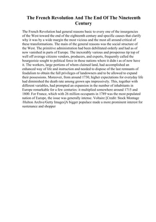 The French Revolution And The End Of The Nineteenth
Century
The French Revolution had general reasons basic to every one of the insurgencies
of the West toward the end of the eighteenth century and specific causes that clarify
why it was by a wide margin the most vicious and the most all around critical of
these transformations. The main of the general reasons was the social structure of
the West. The primitive administration had been debilitated orderly and had as of
now vanished in parts of Europe. The inexorably various and prosperous tip top of
well off average citizens vendors, producers, and experts, frequently called the
bourgeoisie sought to political force in those nations where it didn t as of now have
it. The workers, large portions of whom claimed land, had accomplished an
enhanced way of life and instruction and needed to dispose of the last remnants of
feudalism to obtain the full privileges of landowners and to be allowed to expand
their possessions. Moreover, from around 1730, higher expectations for everyday life
had diminished the death rate among grown ups impressively. This, together with
different variables, had prompted an expansion in the number of inhabitants in
Europe remarkable for a few centuries: it multiplied somewhere around 1715 and
1800. For France, which with 26 million occupants in 1789 was the most populated
nation of Europe, the issue was generally intense. Voltaire [Credit: Stock Montage
/Hulton Archve/Getty Images]A bigger populace made a more prominent interest for
sustenance and shopper
 