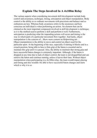Explain The Steps Involved In A 4x100m Relay
The various aspects when considering movement skill development include body
control and awareness, technique, timing, anticipation and object manipulation. Body
control is the ability to co ordinate movements with precisions and balance and co
ordination are key. Whereas body awareness refers to the awareness and how
conscious an individual is when performing an action. An element that can be
claimed as the most important component involved in skill development is technique;
as it is the method used to perform a skill and perform it well. Furthermore,
anticipation is predicting what the impending actions will occur and timing is the
way in which parts of a particular movement flow together. And lastly, object
manipulation is the concern of... Show more content on Helpwriting.net ...
Object manipulation is the ability to move and control an object used for the
particular sport. At the beginning of the race, especially if starting in blocks and in a
crouch position, being able to have a firm grip of the baton is essential and to
maintain this grip until it is passed. Also, the ability to maintain that strong grip and
have successful baton changes is extremely important. Although, if the baton is
dropped at any time due to lack of object control, the team is not disqualified and can
retrieve the baton and continue running, unless it leaves their lane. Without object
manipulation when participating in a 4x100m relay, the team would impair placing
and timing and also wouldn t be able to have successful baton changes and starts
which is why it is so
 