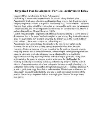 Organized Plan Development For Goal Achievement Essay
Organized Plan Development for Goal Achievement
Goal setting is a mandatory step to ensure the success of any business plan.
According to Study.com a business goal is definedas a process that describes what a
company expects to achieve in a specific timeframe (2015) Financial Goal: Definition
Example Goal setting should have steps that are measurable, achievable by leadership
, understandable, and reviewed periodically to ensure it s currently relevant. Below is
a chart obtained from Mexus Education (2012).
Goals Setting Example The pyramid of effective business planning is shown above to
demonstrate that at the top of any business plan is goal setting. Top leadership sets the
goals for everyone to play a role in achieving the primary goal. My oldest child is 9
years old the ... Show more content on Helpwriting.net ...
According to study.com strategy describes how the objective of a plan can be
achieved, it s the action plan (2014) Strategy Implementation: Plan, Process
Examples. Strategic planning involves preparing for the strategic planning session,
analyzing internal and external information, formulating or refining the organizations
strategic intent and goals, deciding on a course of action likely to lead to the
organization s realizing its strategic intent and achieving its goals and taking other
actions during the strategic planning session to increase the likelihood of the
resulting plan being successfully executed, and assessing progress and the overall
success of execution to determine how to improve the next strategic planning cycle
and further position the organization for optimal success (2011) Strategic planning: A
practical guide to strategy formulation and execution. This is important because to
strategically plan is to understand the goal and to think through all the steps of the
process this is always important to have a strategic plan. None of the steps in the
plan can be
 