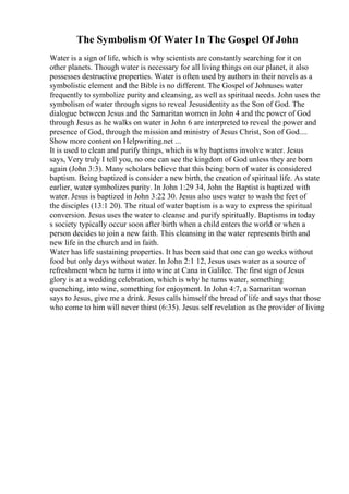 The Symbolism Of Water In The Gospel Of John
Water is a sign of life, which is why scientists are constantly searching for it on
other planets. Though water is necessary for all living things on our planet, it also
possesses destructive properties. Water is often used by authors in their novels as a
symbolistic element and the Bible is no different. The Gospel of Johnuses water
frequently to symbolize purity and cleansing, as well as spiritual needs. John uses the
symbolism of water through signs to reveal Jesusidentity as the Son of God. The
dialogue between Jesus and the Samaritan women in John 4 and the power of God
through Jesus as he walks on water in John 6 are interpreted to reveal the power and
presence of God, through the mission and ministry of Jesus Christ, Son of God....
Show more content on Helpwriting.net ...
It is used to clean and purify things, which is why baptisms involve water. Jesus
says, Very truly I tell you, no one can see the kingdom of God unless they are born
again (John 3:3). Many scholars believe that this being born of water is considered
baptism. Being baptized is consider a new birth, the creation of spiritual life. As state
earlier, water symbolizes purity. In John 1:29 34, John the Baptist is baptized with
water. Jesus is baptized in John 3:22 30. Jesus also uses water to wash the feet of
the disciples (13:1 20). The ritual of water baptism is a way to express the spiritual
conversion. Jesus uses the water to cleanse and purify spiritually. Baptisms in today
s society typically occur soon after birth when a child enters the world or when a
person decides to join a new faith. This cleansing in the water represents birth and
new life in the church and in faith.
Water has life sustaining properties. It has been said that one can go weeks without
food but only days without water. In John 2:1 12, Jesus uses water as a source of
refreshment when he turns it into wine at Cana in Galilee. The first sign of Jesus
glory is at a wedding celebration, which is why he turns water, something
quenching, into wine, something for enjoyment. In John 4:7, a Samaritan woman
says to Jesus, give me a drink. Jesus calls himself the bread of life and says that those
who come to him will never thirst (6:35). Jesus self revelation as the provider of living
 