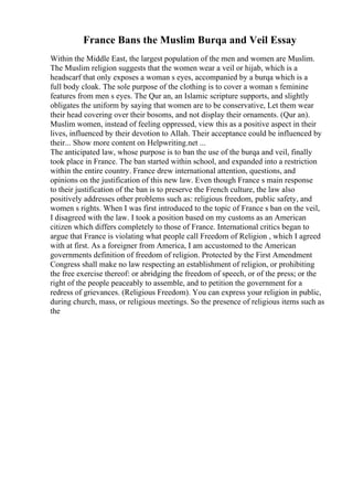 France Bans the Muslim Burqa and Veil Essay
Within the Middle East, the largest population of the men and women are Muslim.
The Muslim religion suggests that the women wear a veil or hijab, which is a
headscarf that only exposes a woman s eyes, accompanied by a burqa which is a
full body cloak. The sole purpose of the clothing is to cover a woman s feminine
features from men s eyes. The Qur an, an Islamic scripture supports, and slightly
obligates the uniform by saying that women are to be conservative, Let them wear
their head covering over their bosoms, and not display their ornaments. (Qur an).
Muslim women, instead of feeling oppressed, view this as a positive aspect in their
lives, influenced by their devotion to Allah. Their acceptance could be influenced by
their... Show more content on Helpwriting.net ...
The anticipated law, whose purpose is to ban the use of the burqa and veil, finally
took place in France. The ban started within school, and expanded into a restriction
within the entire country. France drew international attention, questions, and
opinions on the justification of this new law. Even though France s main response
to their justification of the ban is to preserve the French culture, the law also
positively addresses other problems such as: religious freedom, public safety, and
women s rights. When I was first introduced to the topic of France s ban on the veil,
I disagreed with the law. I took a position based on my customs as an American
citizen which differs completely to those of France. International critics began to
argue that France is violating what people call Freedom of Religion , which I agreed
with at first. As a foreigner from America, I am accustomed to the American
governments definition of freedom of religion. Protected by the First Amendment
Congress shall make no law respecting an establishment of religion, or prohibiting
the free exercise thereof: or abridging the freedom of speech, or of the press; or the
right of the people peaceably to assemble, and to petition the government for a
redress of grievances. (Religious Freedom). You can express your religion in public,
during church, mass, or religious meetings. So the presence of religious items such as
the
 