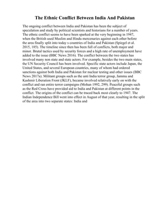 The Ethnic Conflict Between India And Pakistan
The ongoing conflict between India and Pakistan has been the subject of
speculation and study by political scientists and historians for a number of years.
The ethnic conflict seems to have been sparked at the very beginning in 1947,
when the British used Muslim and Hindu mercenaries against each other before
the area finally split into today s countries of India and Pakistan (Spiegel et al.
2015, 185). The timeline since then has been full of conflicts, both major and
minor. Brutal tactics used by security forces and a high rate of unemployment have
added to the issue (BBC News 2016). The conflict between the two states has
involved many non state and state actors. For example, besides the two main states,
the UN Security Council has been involved. Specific state actors include Japan, the
United States, and several European countries, many of whom had ordered
sanctions against both India and Pakistan for nuclear testing and other issues (BBC
News 2017a). Militant groups such as the anti India terror group, Jammu and
Kashmir Liberation Front (JKLF), became involved relatively early on with the
conflict and ran entire terror campaigns (Mohan 1992, 299). Peaceful groups such
as the Red Cross have provided aid to India and Pakistan at different points in the
conflict. The origins of the conflict can be traced back most clearly to 1947. The
Indian Independence Bill went into effect in August of that year, resulting in the split
of the area into two separate states: India and
 