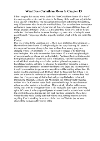 What Does Corinthian Mean In Chapter 13
I don t imagine that anyone would doubt that First Corinthians chapter 13 is one of
the most magnificent pieces of literature in the history of the world, not only this but
it is a key part of the Bible. The passage sets into context and defines Biblical love,
very different than what the secular would call love. This love also show s what Jesus
embodies in many, many ways. Love bears all things, believes all things, hopes all
things, endures all things (1 COR 13:7). It is clear that, out of love, and for the joy
set before Him Jesus died on the cross, bearing every man s sin, enduring the worst
possible death. The passage also has a specific context, which will be laid out in this
paper.
Context
Paul was writing to the Corinthian s in ... Show more content on Helpwriting.net ...
He transitions form chapter 12 and spiritual gifts in a very clear way. If I speak in
the tongues of men and of angels, but have not love, I am a noisy gong or a
clanging cymbal (1 Corinthians 13:1). The subject of tongues is the first verse
used in chapter 13 in order to transition from chapter 12 in which the spiritual gift
of tongues was being abused and used pridefully. Paul is emphasizing that even the
best spiritual gift is not effective or useful without love. Verse two continues this
trend with Paul mentioning several other spiritual gifts such as prophecy,
knowledge, wisdom, and faith. He also uses the example of being able to move a
mountain classic example of an immovable impassable object and says that even if
it could be moved that the person who moved it would be nothing without love. He
is also possible referencing Mark 11:23, in which the Jesus said that if there is no
doubt that a mountain can be taken up and thrown into the sea. In verse three Paul
states that if he gave away all that he had, and gave up his body to be burned,
(referencing Shadrach, Meshach, and Abednego), that nothing would be gained
without love. Dr. Constable notes, Paul s personal sufferings for the salvation of
others were also worthless without love . This is a tricky idea but to God, even
saving souls with the wrong motivation is still wrong and done out of the wrong
spirit. Of course, it s always great if people are saved but God sees the heart behind
the people influencing that and can still work past their immaturity. These three
verses describe with a cutting truth that without love, nothing one does is worth
anything. Paul is attacking the motives of the church of Corinth, just as Jesus
attacked the motives and hypocrisy of the
 