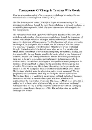 Consequences Of Change In Tuesdays With Morrie
How has your understanding of the consequences of change been shaped by the
techniques used in Tuesdays with Morrie ( TWM):
The film Tuesdays with Morrie ( TWM) has shaped my understanding of the
consequences of change through the main themes of change in perspective, change in
relationship power dynamics, Mitch s increased commitment and the ripple effect
that change causes.
The representation of mitch s perspective throughout Tuesdays with Morrie, has
shifted my understanding of the consequences of change through the importance of
various relationships Mitch has developed and the importance of an alternative
perspective to initiate self improvement. The film Tuesdays with Morrie speculates
the change of the protagonist Mitch Albom, and the process of how that change
was achieved. The genesis of the film shows Mitch to have a very overloaded
lifestyle, this is shown in the basketball scene when we are first introduced to
Mitch. In this scene Mitch is shown multitasking many different tasks at once, this
is emphasized by the non diegetic sound in the movie; which is very fast past and
cluttered. Another film technique that shows Mitch s hectic lifestyle is the quick
jump cuts in the early scenes, these quick changes in footage may provoke the
audience to feel overwhelmed; causing them to empathize with the protagonist. As
the movie progresses Mitch is affected by the lessons that Morrie is giving him
about life; Morrie is teaching Mitch about all the things that he previously was
afraid of in life. An example of this is when Morrie teaches Mitch about silence,
Morrie states what is it about the silence that makes people so uneasy? Why do
people only feel comfortable when they are filling the air with words? when
Morrie states this it is evident that it has an impact on Mitch by his body language
in the scene and also the extreme close ups of Mitch and Morrie s facial
expressions as the conversation progresses. The change in Mitch is not immediately
evident but it is shown when Mitch states Why are we embarrassed by silence?
What comfort do we find in all the noise? this statement shows Mitch s changing
perspectives towards everyday aspects of life. The techniques that are used in
Tuesdays with Morrie
 