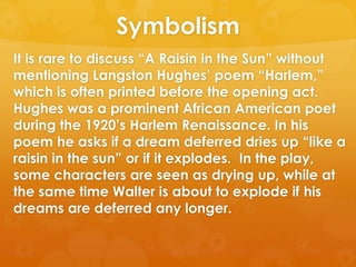 Symbolism
It is rare to discuss ―A Raisin in the Sun‖ without
mentioning Langston Hughes‘ poem ―Harlem,‖
which is often printed before the opening act.
Hughes was a prominent African American poet
during the 1920‘s Harlem Renaissance. In his
poem he asks if a dream deferred dries up ―like a
raisin in the sun‖ or if it explodes. In the play,
some characters are seen as drying up, while at
the same time Walter is about to explode if his
dreams are deferred any longer.
 