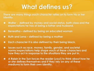 What defines us?
There are many things each character relies on to form his or her
identity.

   Walter - defined by money and social status, both class and the
    expectations he has of being a father and husband.

   Beneatha – defined by being an educated woman

   Ruth and Lena – defined by being a mother

   Each character it is also defined by their being black.

   Issues such as race, money, family, gender, and societal
    norms/expectations help shape each of these characters and
    how they act in response to the situations they are put in.

   A Raisin in the Sun forces the reader (you!) to think about how he
    or she defines themselves and if they rely on any of these
    mediums to form their own identity.
 