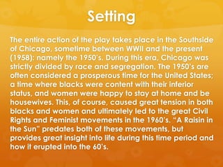 Setting
The entire action of the play takes place in the Southside
of Chicago, sometime between WWII and the present
(1958): namely the 1950‘s. During this era, Chicago was
strictly divided by race and segregation. The 1950‘s are
often considered a prosperous time for the United States;
a time where blacks were content with their inferior
status, and women were happy to stay at home and be
housewives. This, of course, caused great tension in both
blacks and women and ultimately led to the great Civil
Rights and Feminist movements in the 1960‘s. ―A Raisin in
the Sun‖ predates both of these movements, but
provides great insight into life during this time period and
how it erupted into the 60‘s.
 