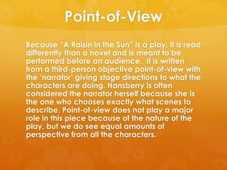 Point-of-View
Because ―A Raisin in the Sun‖ is a play, it is read
differently than a novel and is meant to be
performed before an audience. It is written
from a third-person objective point-of-view with
the ‗narrator‘ giving stage directions to what the
characters are doing. Hansberry is often
considered the narrator herself because she is
the one who chooses exactly what scenes to
describe. Point-of-view does not play a major
role in this piece because of the nature of the
play, but we do see equal amounts of
perspective from all the characters.
 