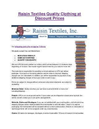 Raisin Textiles Quality Clothing at
Discount Prices
Our shipping policy for Irregular T-Shirts
We gladly accept Visa and MasterCard.
 NEW STOCK WEEKLY!
 SAME DAY SHIPPING!
 QUANTITY DISCOUNTS!
We use UPS Ground to deliver our orders, which arrives between 2-3 business days
depending on location. See transit map for transit times for your area for more info.
The customer is responsible for providing a correct address so UPS can deliver
packages. If you give us the wrong address and the order is returned, shipping
charges are non-refundable. In addition, you will be responsible for payment of any
additional shipping charges to have your order re-sent to you.
Prices are subject to change without notice and all product shipments are subject to
availability.
Minimum Order: Kindly note that your cart total must be $100.00 or more (not
including shipping).
Freight: UPS is our usual ground carrier. If your order can be shipped at a lower price by truck line
carrier, we will contact you to set up the arrangements.
Refunds, Claims and Shortages: If you are not satisfied with your merchandise, a full refund minus
shipping charges will be made provided the merchandise is returned within 7 days in its original
packaging. No merchandise will be accepted without a return authorization. Returns on decorated or
washed garments will not be accepted under any circumstances.
Claims: All claims for damages, shortages, must be made within 72 hours of receipt of merchandise.
 