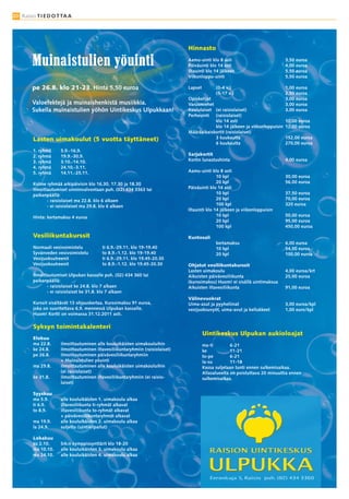 20 Raisio T I E D O T TA A




                                                                                Hinnasto
                                                                                Aamu-uinti klo 8 asti                           3,50 euroa
                                                                                Päiväuinti klo 14 asti                          4,00 euroa
                                                                                Iltauinti klo 14 jälkeen                        5,50 euroa
                                                                                Viikonloppu-uinti                               5,50 euroa

        pe 26.8. klo 21-23. Hinta 5,50 euroa                                    Lapset         (0-4 v.)                         1,00 euroa
                                                                                               (5-17 v.)                        2,50 euroa
                                                                                Opiskelijat                                     3,00 euroa
        Valoefektejä ja muinaishenkistä musiikkia.                              Varusmiehet                                     3,00 euroa
        Sukella muinaistulien yöhön Uintikeskus Ulpukkaan!                      Koululaiset (ei raisiolaiset)                   3,00 euroa
                                                                                Perheuinti (raisiolaiset)
                                                                                            klo 14 asti                         10,00 euroa
                                                                                            klo 14 jälkeen ja viikonloppuisin   12,00 euroa
                                                                                Määräaikaiskortit (raisiolaiset)
         Lasten uimakoulut (5 vuotta täyttäneet)                                            3 kuukautta                         152,00 euroa
                                                                                            6 kuukautta                         270,00 euroa
         1. ryhmä     5.9.-16.9.
         2. ryhmä     19.9.-30.9.                                               Sarjakortit
         3. ryhmä     3.10.-14.10.                                              Kortin lunastushinta                            4,00 euroa
         4. ryhmä     24.10.-3.11.
         5. ryhmä     14.11.-25.11.                                             Aamu-uinti klo 8 asti
                                                                                               10 kpl                           30,00 euroa
         Kolme ryhmää arkipäivisin klo 16.30, 17.30 ja 18.30                                   20 kpl                           56,00 euroa
         Ilmoittautumiset uinninvalvontaan puh. (02) 434 3363 tai               Päiväuinti klo 14 asti
         paikanpäällä:                                                                         10 kpl                           37,50 euroa
                - raisiolaiset ma 22.8. klo 6 alkaen                                           20 kpl                           70,00 euroa
                - ei raisiolaiset ma 29.8. klo 6 alkaen                                        100 kpl                          320 euroa
                                                                                Iltauinti klo 14 jälkeen ja viikonloppuisin
         Hinta: kertamaksu 4 euroa                                                             10 kpl                           50,00 euroa
                                                                                               20 kpl                           95,00 euroa
                                                                                               100 kpl                          450,00 euroa

         Vesiliikuntakurssit                                                    Kuntosali
                                                                                               kertamaksu                       6,00 euroa
         Normaali vesivoimistelu          ti 6.9.-29.11. klo 19-19.40                          10 kpl                           54,00 euroa
         Syvänveden vesivoimistelu        to 8.9.-1.12. klo 19-19.40                           20 kpl                           100,00 euroa
         Vesijuoksutreenit                ti 6.9.-29.11. klo 19.45-20.30
         Vesijuoksutreenit                to 8.9.-1.12. klo 19.45-20.30         Ohjatut vesiliikuntakurssit
                                                                                Lasten uimakoulu                                4,00 euroa/krt
         Ilmoittautumiset Ulpukan kassalle puh. (02) 434 360 tai                Aikuisten päivävesiliikunta                     25,00 euroa
         paikanpäällä:                                                          (kurssimaksu) Huom! ei sisällä uintimaksua
                - raisiolaiset ke 24.8. klo 7 alkaen                            Aikuisten iltavesiliikunta                      91,00 euroa
                - ei raisiolaiset ke 31.8. klo 7 alkaen
                                                                                Välinevuokrat
         Kurssit sisältävät 13 ohjauskertaa. Kurssimaksu 91 euroa,              Uima-asut ja pyyheliinat                        3,00 euroa/kpl
         joka on suoritettava 6.9. mennessä Ulpukan kassalle.                   vesijuoksuvyöt, uima-avut ja kellukkeet         1,00 euro/kpl
         Huom! Kortti on voimassa 31.12.2011 asti.

         Syksyn toimintakalenteri
                                                                                         Uintikeskus Ulpukan aukioloajat
         Elokuu
         ma 22.8.     ilmoittautuminen alle kouluikäisten uimakouluihin                  ma-ti         6-21
         ke 24.8.     ilmoittautuminen iltavesiliikuntaryhmiin (raisiolaiset)            ke            11-21
         pe 26.8.     ilmoittautuminen päivävesiliikuntaryhmiin                          to-pe         6-21
                      + Muinaistulien yöuinti                                            la-su         11-18
         ma 29.8.     ilmoittautuminen alle kouluikäisten uimakouluihin                  Kassa suljetaan tunti ennen sulkemisaikaa.
                      (ei raisiolaiset)                                                  Allasalueelta on poistuttava 20 minuuttia ennen
         ke 31.8.     ilmoittautuminen iltavesiliikuntaryhmiin (ei raisio-               sulkemisaikaa.
                      laiset)

         Syyskuu
         ma 5.9.      alle kouluikäisten 1. uimakoulu alkaa
         ti 6.9.      iltavesiliikunta ti-ryhmät alkavat
         to 8.9.      iltavesiliikunta to-ryhmät alkavat
                      + päivävesiliikuntaryhmät alkavat
         ma 19.9.     alle kouluikäisten 2. uimakoulu alkaa
         la 24.9.     suljettu (uintikilpailut)

         Lokakuu
         su 2.10.     Srk:n kymppissynttärit klo 18-20
         ma 10.10.    alle kouluikäisten 3. uimakoulu alkaa
         ma 24.10.    alle kouluikäisten 4. uimakoulu alkaa
 
