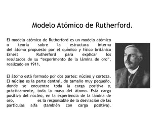 Modelo Atómico de Rutherford.
El modelo atómico de Rutherford es un modelo atómico
o teoría sobre la estructura interna
del átomo propuesto por el químico y físico británico
Ernest Rutherford para explicar los
resultados de su “experimento de la lámina de oro”,
realizado en 1911.
El átomo está formado por dos partes: núcleo y corteza.
El núcleo es la parte central, de tamaño muy pequeño,
donde se encuentra toda la carga positiva y,
prácticamente, toda la masa del átomo. Esta carga
positiva del núcleo, en la experiencia de la lámina de
oro, es la responsable de la desviación de las
partículas alfa (también con carga positiva).
 