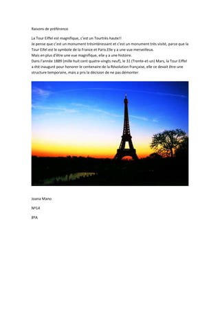 Raisons de préférence
La Tour Eiffel est magnifique, c’est un Tourtrès haute!!
Je pense que c’est un monument trèsintéressant et c’est un monument très visité, parce que la
Tour Eifel est le symbole de la France et Paris.Elle y a une vue merveilleux.
Mais en plus d'être une vue magnifique, elle y a une histoire.
Dans l’année 1889 (mille huit cent quatre-vingts neuf), le 31 (Trente-et-un) Mars, la Tour Eiffel
a été inauguré pour honorer le centenaire de la Révolution française, elle ce devait être une
structure temporaire, mais a pris la décision de ne pas démonter.
Joana Mano
Nº14
8ºA
 