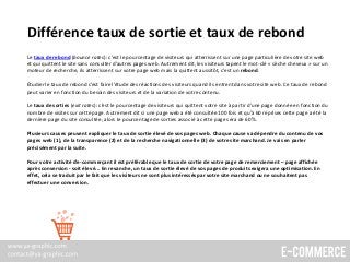 Différence taux de sortie et taux de rebond
Le taux de rebond (bounce rates): c’est le pourcentage de visiteurs qui atterrissent sur une page particulière de votre site web
et qui quittent le site sans consulter d’autres pages web. Autrement dit, les visiteurs tapent le mot-clé « sèche cheveux » sur un
moteur de recherche, ils atterrissent sur votre page web mais la quittent aussitôt, c’est un rebond.
Étudier le taux de rebond c’est faire l’étude des réactions des visiteurs quand ils entrent dans votre site web. Ce taux de rebond
peut varier en fonction du besoin des visiteurs et de la variation de votre contenu.
Le taux de sorties (exit rates): c’est le pourcentage de visiteurs qui quittent votre site à partir d'une page donnée en fonction du
nombre de visites sur cette page. Autrement dit si une page web a été consultée 100 fois et qu’à 60 reprises cette page a été la
dernière page du site consultée, alors le pourcentage de sorties associé à cette page sera de 60%.
Plusieurs causes peuvent expliquer le taux de sortie élevé de vos pages web. Chaque cause va dépendre du contenu de vos
pages web (1), de la transparence (2) et de la recherche navigationnelle (3) de votre site marchand. Je vais en parler
précisément par la suite.
Pour votre activité d’e-commerçant il est préférable que le taux de sortie de votre page de remerciement – page affichée
après conversion - soit élevé... En revanche, un taux de sortie élevé de vos pages de produits exigera une optimisation. En
effet, cela se traduit par le fait que les visiteurs ne sont plus intéressés par votre site marchand ou ne souhaitent pas
effectuer une conversion.
 