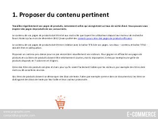 1. Proposer du contenu pertinent
Travaillez régulièrement vos pages de produits, notamment celles qui enregistrent un taux de sortie élevé. Vous pouvez vous
inspirer des pages de produits de vos concurrents.
Le contenu de vos pages de produits doit être lié aux mots-clés que tapent les utilisateurs depuis leur moteur de recherche
favori. Notez qu’au mois de décembre 2012 j’avais publié des conseils pour créer des pages de produits efficaces.
Le contenu de vos pages de produits doit être en relation avec la balise TITLE de vos pages. Les deux – contenu et balise TITLE -
doivent être en adéquation.
Proposez un contenu peu dense pour ne pas encombrer visuellement vos visiteurs. Pour gagner en efficacité vos pages de
produits et vos listes de produits doivent être relativement courtes, moins imposantes. Créez par exemple une grille de
produits disposés en 7 colonnes et 3 lignes.
Créez des titres de produits simples et clairs pour qu’ils soient facilement lisibles par les visiteurs, par exemple des titres de 6
mots ou 44 caractères environ.
Vos titres de produits doivent se démarquer des blocs de texte. Faites par exemple comme dans ce document où les titres se
distinguent des blocs de texte par leur taille et leur couleur prononcée.
 