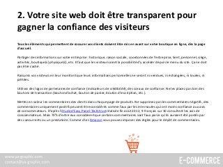 2. Votre site web doit être transparent pour
gagner la confiance des visiteurs
Tous les éléments qui permettent de rassurer vos clients doivent être mis en avant sur votre boutique en ligne, dès la page
d’accueil.
Partager des informations sur votre entreprise : historique, raison sociale, coordonnées de l’entreprise, Siret, personnel, siège,
activités, boutique(s) physique(s), etc. Il faut que les visiteurs aient la possibilité d’y accéder depuis le menu du site. Ça ne doit
pas être caché.
Rassurez vos visiteurs en leur montrant que leurs informations personnelles ne seront ni vendues, ni échangées, ni louées, ni
prêtées.
Utilisez des logos de partenaires de confiance (indicateurs de crédibilité), des sceaux de confiance. Ne les placez pas loin des
boutons de transaction (bouton d’achat, bouton de panier, bouton d’inscription, etc.).
Mettez en valeur les commentaires des clients dans chaque page de produits. Ne supprimez pas les commentaires négatifs, des
commentaires uniquement positifs peuvent être considérés comme faux par les internautes qui ont moins confiance aux avis
de consommateurs. D’après l'étude d’Easy Panel-Testntrust réalisée fin août 2012, 9 Français sur 10 consultent les avis de
consommateurs. Mais 73% d’entre eux considèrent que certains commentaires sont faux parce qu’ils auraient été postés par
des concurrents ou un prestataire. Comme chez Amazon vous pouvez imposer des règles pour le dépôt de commentaires.
 