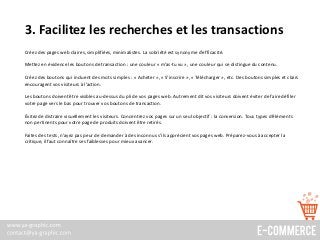 3. Facilitez les recherches et les transactions
Créez des pages web claires, simplifiées, minimalistes. La sobriété est synonyme d’efficacité.
Mettez en évidence les boutons de transaction : une couleur « m’as-tu vu », une couleur qui se distingue du contenu.
Créez des boutons qui incluent des mots simples : « Acheter », « S’inscrire », « Télécharger », etc. Des boutons simples et clairs
encouragent vos visiteurs à l’action.
Les boutons doivent être visibles au-dessus du pli de vos pages web. Autrement dit vos visiteurs doivent éviter de faire défiler
votre page vers le bas pour trouver vos boutons de transaction.
Évitez de distraire visuellement les visiteurs. Concentrez vos pages sur un seul objectif : la conversion. Tous types d’éléments
non pertinents pour votre page de produits doivent être retirés.
Faites des tests, n’ayez pas peur de demander à des inconnus s’ils apprécient vos pages web. Préparez-vous à accepter la
critique, il faut connaître ses faiblesses pour mieux avancer.
 