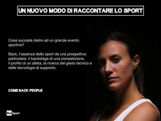 Un nuovo modo di raccontare lo sport
Cosa succede dietro ad un grande evento
sportivo?

Back, l’essenza dello sport da una prospettiva
particolare, il backstage di una competizione,

il proﬁlo di un atleta, la ricerca del gesto tecnico e
delle tecnologie di supporto.

COME BACK PEOPLE
 
