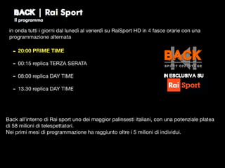 in onda tutti i giorni dal lunedì al venerdì su RaiSport HD in 4 fasce orarie con una
programmazione alternata
- 20:00 PRIME TIME
- 00:15 replica TERZA SERATA

- 08:00 replica DAY TIME

- 13.30 replica DAY TIME
Back all’interno di Rai sport uno dei maggior palinsesti italiani, con una potenziale platea
di 58 milioni di telespettatori.

Nei primi mesi di programmazione ha raggiunto oltre i 5 milioni di individui.
in esclusiva su
 