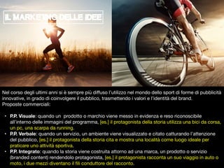 Nel corso degli ultimi anni si è sempre più diﬀuso l’utilizzo nel mondo dello sport di forme di pubblicità
innovative, in grado di coinvolgere il pubblico, trasmettendo i valori e l’identità del brand.

Proposte commerciali:

• P.P. Visuale: quando un prodotto o marchio viene messo in evidenza e reso riconoscibile
all’interno delle immagini del programma, [es.] il protagonista della storia utilizza una bici da corsa,
un pc, una scarpa da running.

• P.P. Verbale: quando un servizio, un ambiente viene visualizzato e citato catturando l’attenzione
del pubblico, [es.] il protagonista della storia cita e mostra una località come luogo ideale per
praticare uno attività sportiva.

• P.P. Integrato: quando la storia viene costruita attorno ad una marca, un prodotto o servizio
(branded content) rendendolo protagonista, [es.] il protagonista racconta un suo viaggio in auto o
moto, i due mezzi diventano il ﬁli conduttore del racconto.
IL MARKETiNG DELLE IDEE
 