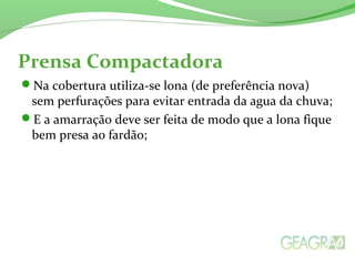 Prensa Compactadora 
Na cobertura utiliza-se lona (de preferência nova) 
sem perfurações para evitar entrada da agua da chuva; 
E a amarração deve ser feita de modo que a lona fique 
bem presa ao fardão; 
 