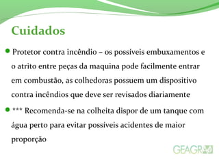 Cuidados 
Protetor contra incêndio – os possíveis embuxamentos e 
o atrito entre peças da maquina pode facilmente entrar 
em combustão, as colhedoras possuem um dispositivo 
contra incêndios que deve ser revisados diariamente 
*** Recomenda-se na colheita dispor de um tanque com 
água perto para evitar possíveis acidentes de maior 
proporção 
 