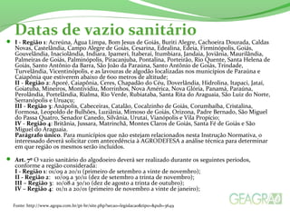 Datas de vazio sanitário 
 I - Região 1: Acreúna, Água Limpa, Bom Jesus de Goiás, Buriti Alegre, Cachoeira Dourada, Caldas 
Novas, Castelândia, Campo Alegre de Goiás, Cesarina, Edealina, Edeia, Firminópolis, Goiás, 
Gouvelândia, Inaciolândia, Indiara, Ipameri, Itaberaí, Itumbiara, Jandaia, Joviânia, Maurilândia, 
Palmeiras de Goiás, Palminópolis, Piracanjuba, Pontalina, Porteirão, Rio Quente, Santa Helena de 
Goiás, Santo Antônio da Barra, São João da Paraúna, Santo Antônio de Goiás, Trindade, 
Turvelândia, Vicentinópolis, e as lavouras de algodão localizadas nos municípios de Paraúna e 
Caiapônia que estiverem abaixo de 600 metros de altitude; 
II - Região 2: Aporé, Caiapônia, Ceres, Chapadão do Céu, Doverlândia, Hidrolina, Itapaci, Jataí, 
Goiatuba, Mineiros, Montividiu, Morrinhos, Nova América, Nova Glória, Panamá, Paraúna, 
Perolândia, Portelândia, Rialma, Rio Verde, Rubiataba, Santa Rita do Araguaia, São Luiz do Norte, 
Serranópolis e Uruaçu; 
III - Região 3: Anápolis, Cabeceiras, Catalão, Cocalzinho de Goiás, Corumbaíba, Cristalina, 
Formosa, Leopoldo de Bulhões, Luziânia, Mimoso de Goiás, Orizona, Padre Bernado, São Miguel 
do Passa Quatro, Senador Canedo, Silvânia, Urutaí, Vianópolis e Vila Propício; 
IV - Região 4: Britânia, Jussara, Matrinchã, Montes Claros de Goiás, Santa Fé de Goiás e São 
Miguel do Araguaia. 
Parágrafo único. Para municípios que não estejam relacionados nesta Instrução Normativa, o 
interessado deverá solicitar com antecedência à AGRODEFESA a análise técnica para determinar 
em que região os mesmos serão incluídos. 
 Art. 7º O vazio sanitário do algodoeiro deverá ser realizado durante os seguintes períodos, 
conforme a região considerada: 
I - Região 1: 01/09 a 20/11 (primeiro de setembro a vinte de novembro); 
II - Região 2: 10/09 a 30/11 (dez de setembro a trinta de novembro); 
III – Região 3: 10/08 a 30/10 (dez de agosto a trinta de outubro); 
IV – Região 4: 01/11 a 20/01 (primeiro de novembro a vinte de janeiro); 
Fonte: http://www.agopa.com.br/pt-br/site.php?secao=legislacao&tipo=&pub=3649 
 