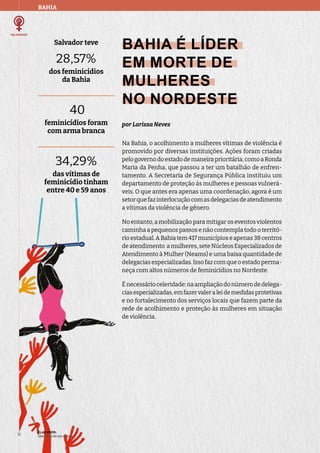 Salvador teve
28,57%
dos feminicídios
da Bahia
40
feminicídios foram
com arma branca
34,29%
das vítimas de
feminicídio tinham
entre 40 e 59 anos
BAHIA
ELAS VIVEM:
liberdade de ser e viver
12
BAHIA É LÍDER
EM MORTE DE
MULHERES
NO NORDESTE
por Larissa Neves
Na Bahia, o acolhimento a mulheres vítimas de violência é
promovido por diversas instituições. Ações foram criadas
pelogovernodoestadodemaneiraprioritária,comoaRonda
Maria da Penha, que passou a ter um batalhão de enfren-
tamento. A Secretaria de Segurança Pública instituiu um
departamento de proteção às mulheres e pessoas vulnerá-
veis. O que antes era apenas uma coordenação, agora é um
setorquefazinterlocuçãocomasdelegaciasdeatendimento
a vítimas da violência de gênero.
No entanto, a mobilização para mitigar os eventos violentos
caminha a pequenos passos e não contempla todo o territó-
rioestadual.ABahiatem417municípioseapenas38centros
de atendimento a mulheres, sete Núcleos Especializados de
Atendimento à Mulher (Neams) e uma baixa quantidade de
delegacias especializadas. Isso faz com que o estado perma-
neça com altos números de feminicídios no Nordeste.
Énecessárioceleridade:naampliaçãodonúmerodedelega-
ciasespecializadas,emfazervaleraleidemedidasprotetivas
e no fortalecimento dos serviços locais que fazem parte da
rede de acolhimento e proteção às mulheres em situação
de violência.
 