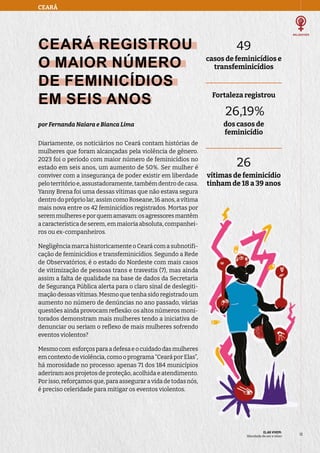 49
casos de feminicídios e
transfeminicídios
Fortaleza registrou
26,19%
dos casos de
feminicídio
26
vítimas de feminicídio
tinham de 18 a 39 anos
CEARÁ
ELAS VIVEM:
liberdade de ser e viver
13
13
CEARÁ REGISTROU
O MAIOR NÚMERO
DE FEMINICÍDIOS
EM SEIS ANOS
por Fernanda Naiara e Bianca Lima
Diariamente, os noticiários no Ceará contam histórias de
mulheres que foram alcançadas pela violência de gênero.
2023 foi o período com maior número de feminicídios no
estado em seis anos, um aumento de 50%. Ser mulher é
conviver com a insegurança de poder existir em liberdade
peloterritórioe,assustadoramente,tambémdentrodecasa.
Yanny Brena foi uma dessas vítimas que não estava segura
dentro do próprio lar, assim como Roseane, 16 anos, a vítima
mais nova entre os 42 feminicídios registrados. Mortas por
seremmulhereseporquemamavam:osagressoresmantêm
a característica de serem, em maioria absoluta, companhei-
ros ou ex-companheiros.
Negligência marca historicamente o Ceará com a subnotifi-
cação de feminicídios e transfeminicídios. Segundo a Rede
de Observatórios, é o estado do Nordeste com mais casos
de vitimização de pessoas trans e travestis (7), mas ainda
assim a falta de qualidade na base de dados da Secretaria
de Segurança Pública alerta para o claro sinal de deslegiti-
mação dessas vítimas. Mesmo que tenha sido registrado um
aumento no número de denúncias no ano passado, várias
questões ainda provocam reflexão: os altos números moni-
torados demonstram mais mulheres tendo a iniciativa de
denunciar ou seriam o reflexo de mais mulheres sofrendo
eventos violentos?
Mesmocom esforçosparaadefesaeocuidadodasmulheres
em contexto de violência, como o programa “Ceará por Elas”,
há morosidade no processo: apenas 71 dos 184 municípios
aderiram aos projetos de proteção, acolhida e atendimento.
Por isso, reforçamos que, para assegurar a vida de todas nós,
é preciso celeridade para mitigar os eventos violentos.
 
