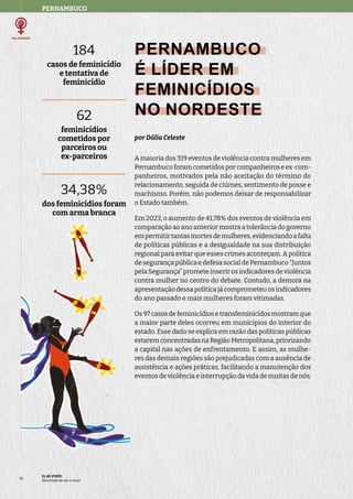 PERNAMBUCO
ELAS VIVEM:
liberdade de ser e viver
16
PERNAMBUCO
É LÍDER EM
FEMINICÍDIOS
NO NORDESTE
por Dália Celeste
A maioria dos 319 eventos de violência contra mulheres em
Pernambuco foram cometidos por companheiros e ex-com-
panheiros, motivados pela não aceitação do término do
relacionamento, seguida de ciúmes, sentimento de posse e
machismo. Porém, não podemos deixar de responsabilizar
o Estado também.
Em 2023, o aumento de 41,78% dos eventos de violência em
comparação ao ano anterior mostra a tolerância do governo
empermitirtantasmortesdemulheres,evidenciandoafalta
de políticas públicas e a desigualdade na sua distribuição
regional para evitar que esses crimes aconteçam. A política
de segurança pública e defesa social de Pernambuco “Juntos
pela Segurança” promete inserir os indicadores de violência
contra mulher no centro do debate. Contudo, a demora na
apresentação dessa política já comprometeu os indicadores
do ano passado e mais mulheres foram vitimadas.
Os97casosdefeminicídiosetransfeminicídosmostramque
a maior parte deles ocorreu em municípios do interior do
estado. Esse dado se explica em razão das políticas públicas
estaremconcentradasnaRegiãoMetropolitana,priorizando
a capital nas ações de enfrentamento. E assim, as mulhe-
res das demais regiões são prejudicadas com a ausência de
assistência e ações práticas, facilitando a manutenção dos
eventos de violência e interrupção da vida de muitas de nós.
184
casos de feminicídio
e tentativa de
feminicídio
62
feminicídios
cometidos por
parceiros ou
ex-parceiros
34,38%
dos feminicídios foram
com arma branca
 