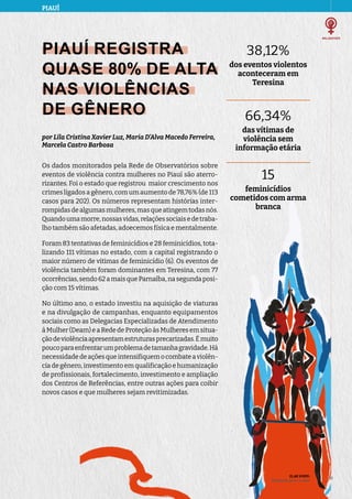 PIAUÍ
ELAS VIVEM:
liberdade de ser e viver
17
17
PIAUÍ REGISTRA
QUASE 80% DE ALTA
NAS VIOLÊNCIAS
DE GÊNERO
por Lila Cristina Xavier Luz, Maria D’Alva Macedo Ferreira,
Marcela Castro Barbosa
Os dados monitorados pela Rede de Observatórios sobre
eventos de violência contra mulheres no Piauí são aterro-
rizantes. Foi o estado que registrou maior crescimento nos
crimes ligados a gênero, com um aumento de 78,76% (de 113
casos para 202). Os números representam histórias inter-
rompidasdealgumasmulheres,masqueatingemtodasnós.
Quandoumamorre,nossasvidas,relaçõessociaisedetraba-
lho também são afetadas, adoecemos física e mentalmente.
Foram 83 tentativas de feminicídios e 28 feminicídios, tota-
lizando 111 vítimas no estado, com a capital registrando o
maior número de vítimas de feminicídio (6). Os eventos de
violência também foram dominantes em Teresina, com 77
ocorrências,sendo62amaisqueParnaíba,nasegundaposi-
ção com 15 vítimas.
No último ano, o estado investiu na aquisição de viaturas
e na divulgação de campanhas, enquanto equipamentos
sociais como as Delegacias Especializadas de Atendimento
à Mulher (Deam) e a Rede de Proteção às Mulheres em situa-
çãodeviolênciaapresentamestruturasprecarizadas.Émuito
poucoparaenfrentarumproblemadetamanhagravidade.Há
necessidadedeaçõesqueintensifiquemocombateaviolên-
cia de gênero, investimento em qualificação e humanização
de profissionais, fortalecimento, investimento e ampliação
dos Centros de Referências, entre outras ações para coibir
novos casos e que mulheres sejam revitimizadas.
38,12%
dos eventos violentos
aconteceram em
Teresina
66,34%
das vítimas de
violência sem
informação etária
15
feminicídios
cometidos com arma
branca
 