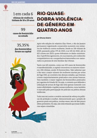 RIO DE JANEIRO
1 em cada 6
vítimas de violência
tinham de 18 a 29 anos
99
casos de feminicídio
no estado
35,35%
dos feminicídios
foram na capital
ELAS VIVEM:
liberdade de ser e viver
18
RIO QUASE
DOBRA VIOLÊNCIA
DE GÊNERO EM
QUATRO ANOS
por Bruna Sotero
Após três edições do relatório Elas Vivem, o Rio de Janeiro
permanece registrando consecutivo aumento nos núme-
ros de violência contra mulheres. Desde as 318 vítimas de
2020, passando pelas 375 de 2021, e as 545 de 2022, até os
621 crimes em 2023, quase dobramos os dados monitora-
dos. O perfil dos agressores, em sua maioria, já é conhecido:
companheiros e ex-companheiros/namorados e ex-namo-
rados ou pessoas do seio familiar das vítimas.
Tanto nos 621 eventos, como nos 103 casos de feminicídio
e transfeminicídio, a capital concentrou os maiores núme-
ros: 206 vítimas, sendo 35 feminicídios. Vale salientar que
o Rio tem o maior número de mulheres mortas por arma
de fogo (30), ao contrário dos demais estados, que tiveram
crimes majoritariamente praticados com armas brancas.
Tem também o maior registro de feminicídios praticados
por agentes do Estado (4). Ou seja, o contexto que defende a
utilização de armas de fogo não está apenas matando com
maiorefetividadeerapideznossasmulheres,comotambém
é marcado pela participação de policiais na prática dessas
violências.
Tudo isso vai contra o cenário nacional de reforço às políti-
cas de proteção à mulher, demonstrando que o projeto de
governo posto em prática, muitas vezes, tem de fato pouco
efeitopreventivo.Ouseja,nãoestáevitandoqueessasviolên-
cias sejam cometidas.
 