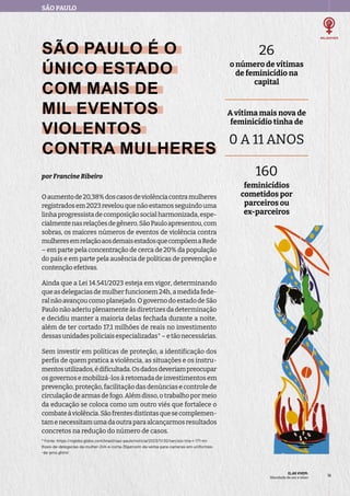 SÃO PAULO
ELAS VIVEM:
liberdade de ser e viver
19
19
SÃO PAULO É O
ÚNICO ESTADO
COM MAIS DE
MIL EVENTOS
VIOLENTOS
CONTRA MULHERES
por Francine Ribeiro
Oaumentode20,38%doscasosdeviolênciacontramulheres
registradosem2023revelouquenãoestamosseguindouma
linha progressista de composição social harmonizada, espe-
cialmentenasrelaçõesdegênero.SãoPauloapresentou,com
sobras, os maiores números de eventos de violência contra
mulheresemrelaçãoaosdemaisestadosquecompõemaRede
– em parte pela concentração de cerca de 20% da população
do país e em parte pela ausência de políticas de prevenção e
contenção efetivas.
Ainda que a Lei 14.541/2023 esteja em vigor, determinando
que as delegacias de mulher funcionem 24h, a medida fede-
ral não avançou como planejado. O governo do estado de São
Paulo não aderiu plenamente às diretrizes da determinação
e decidiu manter a maioria delas fechada durante a noite,
além de ter cortado 17,1 milhões de reais no investimento
dessasunidadespoliciaisespecializadas*–etãonecessárias.
Sem investir em políticas de proteção, a identificação dos
perfis de quem pratica a violência, as situações e os instru-
mentosutilizados,édificultada.Osdadosdeveriampreocupar
os governos e mobilizá-los à retomada de investimentos em
prevenção, proteção, facilitação das denúncias e controle de
circulação de armas de fogo. Além disso, o trabalho por meio
da educação se coloca como um outro viés que fortalece o
combateàviolência.Sãofrentesdistintasquesecomplemen-
tamenecessitamumadaoutraparaalcançarmosresultados
concretos na redução do número de casos.
* Fonte: https://oglobo.globo.com/brasil/sao-paulo/noticia/2023/11/30/tarcisio-tira-r-171-mi-
lhoes-de-delegacias-da-mulher-24h-e-corta-35percent-da-verba-para-cameras-em-uniformes-
-de-pms.ghtml
26
o número de vítimas
de feminicídio na
capital
A vítima mais nova de
feminicídio tinha de
0 A 11 ANOS
160
feminicídios
cometidos por
parceiros ou
ex-parceiros
 