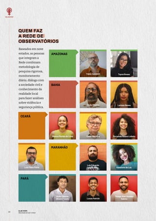 ELAS VIVEM:
liberdade de ser e viver
20
QUEM FAZ
A REDE DE
OBSERVATÓRIOS
Baseados em nove
estados, as pessoas
que integram a
Rede combinam
metodologia de
pesquisa rigorosa,
monitoramento
diário, diálogo com
a sociedade civil e
conhecimento da
realidade local
para fazer análises
sobre violência e
segurança pública.
AMAZONAS
BAHIA
Larissa Neves
Dudu Ribeiro
Aiala Colares
Oliveira Couto
PARÁ
Lucas Patrick
Thiago Alan Guedes
Sabino
MARANHÃO
Kassione da Luz
Luiz Eduardo
Lopes Silva
Luiz Fábio Paiva
Cesar Barreira
CEARÁ
Fernanda Naiara Lobato
Bianca Morais de Lima
Tayná Boaes
Fabio Candotti
 