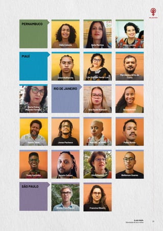 ELAS VIVEM:
liberdade de ser e viver
21
21
SÃO PAULO
Bruno Paes Manso Francine Ribeiro
PERNAMBUCO
Deila Martins
Dália Celeste Edna Jatobá
PIAUÍ
RIO DE JANEIRO
Maria D’alva
Macedo Ferreira
Lila Cristina Xavier Luz
Marcondes Brito da
Costa
Elton Guilherme
Silvia Ramos Wellerson Soares
Bruna Sotero
Renato Cafuzo
Thais Custodio
Ana Paula Andrade
Nathália da Silva
Jonas Pacheco
Itamar Silva Pablo Nunes
 