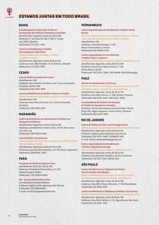 ELAS VIVEM:
liberdade de ser e viver
22
ESTAMOS JUNTAS EM TODO BRASIL
BAHIA
Coordenadoria Estadual das Mulheres
em Situação de Violência Doméstica e Familiar
Atendimento: Segunda a sexta de 8h às 18h
Endereço: 5° Avenida do CAB, n°560, 3° andar,
sala 305E, Salvador
Telefone(s): (71) 3372- 1895
Centro de Atendimento a Mulher
Soteropolitana Irmã Dulce
Oferece atendimento psicológico, jurídico
e assistência social
Atendimento: Segunda a sexta de 8h às 17h
Endereço: Rua Léllis Piedade, n° 63, Ribeira, Salvador
Telefone(s): (71) 3202-7399
CEARÁ
Casa da Mulher Brasileira do Ceará
Atendimento: 24h
Endereço: Rua Tabuleiro do Norte, s/nº, Couto Fernandes,
Fortaleza, 60442-040
Telefone(s): (85) 3108-2999
Centro de Referência da Mulher Francisca Clotilde
Oferece atendimento psicológico, jurídico e assistência social
Atendimento: 24h
Endereço: Rua Teles de Sousa, s/nº, Couto Fernandes,
Fortaleza
Telefone(s): (85) 3108-2695
MARANHÃO
Centro de Referência em Atendimento à Mulher em
Situação de Violência
Atendimento: Segunda a sexta de 8h às 18h
Endereço: Avenida Prof. Carlos Cunha, nº 572, Bairro Jara-
caty, São Luís
Telefone(s): (98) 99103-0281
Casa da Mulher Maranhense
Possui Patrulha Maria da Penha, Delegacia da Mulher e Vara
Especializada da Mulher
Atendimento: Segunda a sexta de 8h às 18h
Endereço: Avenida São Sebastião, s/nº Vila Nova, Imperatriz
Telefone(s): (99) 8406- 3801
PARÁ
Ocupação de Mulheres Rayana Alves
Atendimento: 9h às 12 e 14h às 18h
Endereço: Presidente Pernambuco, n° 280,
Batista Campos, Belém
Telefone(s): (91) 98394-8020
SAI - Emanuelle Rendeiro Diniz
Coordenadora: Mariza Pinheiro
Endereço: Sigiloso pela segurança das vítimas
Telefone(s): (91) 984240876
E-mail: caerd.funpapa@hotmail.com
PERNAMBUCO
Centro Especializado de Atendimento à Mulher Maria
Bonita
Oferece acompanhamento em delegacias e Instituto Médico
Legal, além de atendimento psicológico e jurídico
Atendimento: 24h
Endereço: Avenida Portugal, n° 185,
Bairro Universitário, Caruaru
Telefone(s): (81) 98384-4310
Centro Especializado de Atendimento
à Mulher Clarice Lispector
Oferece atendimento psicológico, jurídico e assistência social
Atendimento: Segunda a sexta de 7h às 19h
Endereço: Rua Doutor Silva Ferreira, n° 122,
Santo Amaro, Recife
Telefone(s): (81) 3355- 3008 / (81) 99488-6138 (Whatsapp)
PIAUÍ
Núcleo de Atendimento às Vítimas
Oferece atendimento psicológico, jurídico, assistência social
e também cuida de crianças em vulnerabilidade
Atendimento: Segunda a sexta de 8h às 13h
Endereço: Rua Mato Grosso, n° 268, Ilhotas, Teresina
Telefone(s): (86) 2222-8163 / (86) 2222- 8868
Coordenadoria da Mulher em Situação
de Violência Doméstica e Familiar
Endereço: Fórum Des. Joaquim de Sousa Neto, Térreo,
Praça Des. Edgar Nogueira, Centro Cívico, Teresina
Telefone(s): (86) 3230-7800
RIO DE JANEIRO
Centro de Defesa da Vida Irmã Hedwiges Rossi
Oferece atendimento psicológico, jurídico e assistência social
Atendimento: Segunda a sexta de 9h às 17h
Endereço: Sigiloso pela segurança das vítimas
Telefone(s): (21) 3774- 3993 / (21)96937-2152
E-mail: cdvida_defesadavida@gmail.com
Centro Especializado de Atendimento
à Mulher Chiquinha Gonzaga
Oferece atendimento psicológico e assistência social
Atendimento: Segunda a sexta de 9h às 16h
Endereço: Rua Benedito Hipólito, 125, Rio de Janeiro
Telefone(s): (21) 2517-2726 / 98555-2151
SÃO PAULO
Centro de Referência e Cidadania da Mulher
Casa da mulher Brasilândia
Oferece atendimento psicossocial, orientação jurídica e
atividades para promoção de direitos das mulheres
Atendimento: Segunda a sexta de 8h às 18h
Endereço: Rua Sílvio Bueno Peruche, n° 538, Brasilândia
Telefone(s): (11) 3983-4294
Centro de Referência e Cidadania da Mulher 25 de março
Oferece atendimento psicológico, jurídico e assistência social
Atendimento: Segunda a sexta de 8h às 18h
Endereço: Rua Melo Palheta, n° 32, Água Branca São Paulo
Telefone(s): (11) 3106- 1100
 