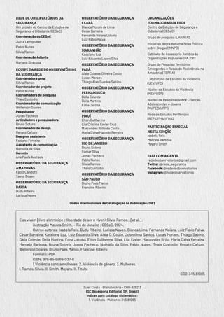 Elas vivem [livro eletrônico]: liberdade de ser e viver / Silvia Ramos...[et al.] ;
ilustração Mayara Smith. – Rio de Janeiro : CESeC, 2024.
Outros autores: Isabela Reis, Dudu Ribeiro, Larissa Neves, Bianca Lima, Fernanda Naiara, Luiz Fabio Paiva,
César Barreira, Kassione Luz, Luiz Eduardo Silva, Aiala O. Couto, Josenilma Santos, Lucas Moraes, Thiago Sabino,
Dália Celeste, Deila Martins, Edna Jatobá, Elton Guilherme Silva, Lila Xavier, Marcondes Brito, Maria D’alva Ferreira,
Marcela Barbosa, Bruna Sotero, Jonas Pacheco, Nathália da Silva, Pablo Nunes, Thais Custodio, Renato Cafuzo,
Wellerson Soares, Bruno Paes Manso, Francine Ribeiro
Formato: PDF
ISBN: 978-85-5969-037-8
1.Violência contra mulheres. 2. Violência de gênero. 3. Mulheres.
I. Ramos, Silvia. II. Smith, Mayara. II. Título.
CDD-345.81085
Dados Internacionais de Catalogação na Publicação (CIP)
Sueli Costa - Bibliotecária - CRB-8/5213
(SC Assessoria Editorial, SP, Brasil)
Índices para catálogo sistemático:
1. Violência : Mulheres 345.81085
REDE DE OBSERVATÓRIOS DA
SEGURANÇA
Um projeto do Centro de Estudos de
Segurança e Cidadania (CESeC)
Coordenação do CESeC
Julita Lemgruber
Pablo Nunes
Silvia Ramos
Coordenação Adjunta
Mariana Siracusa
EQUIPE DA REDE DE OBSERVATÓRIOS
DA SEGURANÇA
Coordenadora geral
Silvia Ramos
Coordenador de projeto
Pablo Nunes
Coordenadora de pesquisa
Thais Custodio
Coordenador de comunicação
Wellerson Soares
Pesquisador
Jonas Pacheco
Articuladora e pesquisadora
Bruna Sotero
Coordenador de design
Renato Cafuzo
Designer assistente
Fabiano Ferreira
Assistente de comunicação
Nathália da Silva
Gerente
Ana Paula Andrade
OBSERVATÓRIO DA SEGURANÇA
AMAZONAS
Fabio Candotti
Tayná Boaes
OBSERVATÓRIO DA SEGURANÇA
BAHIA
Dudu Ribeiro
Larissa Neves
OBSERVATÓRIO DA SEGURANÇA
CEARÁ
Bianca Morais de Lima
Cesar Barreira
Fernanda Naiara Lobato
Luiz Fábio Paiva
OBSERVATÓRIO DA SEGURANÇA
MARANHÃO
Kassione Luz
Luiz Eduardo Lopes Silva
OBSERVATÓRIO DA SEGURANÇA
PARÁ
Aiala Colares Oliveira Couto
Lucas Moraes
Thiago Alan Guedes Sabino
OBSERVATÓRIO DA SEGURANÇA
PERNAMBUCO
Dália Celeste
Deila Martins
Edna Jatobá
OBSERVATÓRIO DA SEGURANÇA
PIAUÍ
Elton Guilherme
Lila Cristina Xavier Cruz
Marcondes Brito da Costa
Maria D’alva Macedo Ferreira
OBSERVATÓRIO DA SEGURANÇA
RIO DE JANEIRO
Bruna Sotero
Itamar Silva
Jonas Pacheco
Pablo Nunes
Silvia Ramos
Thais Custodio
OBSERVATÓRIO DA SEGURANÇA
SÃO PAULO
Bruno Paes Manso
Francine Ribeiro
ORGANIZAÇÕES
FORMADORAS DA REDE
Centro de Estudos de Segurança e
Cidadania (CESeC)
Grupo de pesquisa ILHARGAS
Iniciativa Negra por uma Nova Política
sobre Drogas (INNPD)
Gabinete de Assessoria Jurídica às
Organizações Populares (GAJOP)
Grupo de Pesquisa Territórios
Emergentes e Redes de Resistência na
Amazônia (TERRA)
Laboratório de Estudos da Violência
(LEV/UFC)
Núcleo de Estudos da Violência
(NEV/USP)
Núcleo de Pesquisas sobre Crianças,
Adolescentes e Jovens
(NUPEC/UFPI)
Rede de Estudos Periféricos
(REP UFMA/IFMA)
PARTICIPAÇÃO ESPECIAL
NESTA EDIÇÃO
Isabela Reis
Marcela Barbosa
Mayara Smith
FALE COM A GENTE
rededeobservatorios@gmail.com
Twitter:@rede_seguranca
Facebook:@rededeobservatorios
Instagram:@redeobservatorios
 