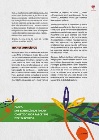 7
7
Comasmulheresnocentrodadiscussão,éde
sumaimportânciaproporaçõesdeconscien-
tização, prevenção e acolhimento. É preciso
encararaproblemáticacomseriedade,sobre-
tudo as nuances que perpassam camadas
delicadas e invisibilizadas. O enfrentamento
às desigualdades de gênero precisa ser um
compromisso de todas e todos nós. O poder
públicodeveapresentarsuasações,easocie-
dade acolher as mulheres.
“Brasil, chegou a vez de ouvir as Marias,
Mahins, Marielles, Malês.”
TRANSFEMINICÍDIOS
Ano após ano, o ódio às identidades femininas
segue firme e vitimizando muitas de nós. Em
2023, o monitoramento da Rede de Observató-
rios registrou que 34 mulheres trans e travestis
foram mortas de forma cruel. Falar de trans-
feminicídio é chamar atenção para um crime
que tem como consequência o processo de
higienização de identidades – capitaneado
pelo moralismo cristão avesso à comunidade
trans – posto em prática com ações de extrema
violência. Entre todos os oito estados monitora-
dos, São Paulo aparece com o maior número
de casos (9), seguido por Ceará (7), Bahia
e Pernambuco tem 5 eventos cada, Rio de
Janeiro (4), Maranhão e Piauí (2) e o Pará não
teve nenhum registro .
A necropolítica trans é o reflexo do quanto a
sociedade segue falhando. Se o feminino repre-
senta aquilo que é desvalorizado socialmente,
quando representado por corpos trans há um
imaginário social que é acionado para retirar-
-lhes o direito à existência. As identidades são
desrespeitadas ao noticiar, na preparação do
corpo e no registro do óbito. A pessoa assas-
sinada retorna ao gênero imposto, reafirmando
seu poder enquanto lei que organiza e distri-
bui os corpos, estejam eles vivos ou mortos
nas estruturas sociais.
Os dados da Rede de Observatórios chamam
atenção para a necessidade de políticas públi-
cas, medidas de segurança e respeito a essa
população, que sequer tem o crime de transfe-
minicídio reconhecido pelo sistema judiciário.
A ausência de processos criminais para a
morte de mulheres trans escancara a impu-
nidade e reflete mais uma vez o desejo social
de eliminação de suas existências sob o olhar
sanguinário do Estado brasileiro.
72,70%
DOS FEMINICÍDIOS FORAM
COMETIDOS POR PARCEIROS
E EX-PARCEIROS
ELAS VIVEM:
liberdade de ser e viver
 