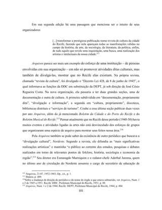 101
Em sua segunda edição há uma passagem que menciona ser o intuito de seus
organizadores
[...] transformar a prestigiosa publicação numa revista de cultura da cidade
do Recife, fazendo que nela apareçam todas as manifestações válidas no
campo da história, da arte, da sociologia, da literatura, da política, enfim,
de tudo aquilo que revele uma inquietação, uma busca, uma realização dos
artistas e intelectuais da nossa cidade.212
Arquivos parece ser mais um exemplo do esforço de uma instituição – de pessoas
envolvidas em sua organização – em não só promover atividades ditas culturais, mas
também de divulgá-las, mostrar que no Recife elas existiam. Na própria revista,
chamada “revista de cultura”, foi divulgado o “Decreto Lei 428, de 8 de junho de 1945”, o
qual informava as funções da DDC em substituição da DEPT, já sob direção de José Césio
Regueira Costa. Na nova organização, ela passaria a ter duas grandes seções, uma de
documentação e outra de cultura. A primeira subdividida em “documentação, propriamente
dita”, “divulgação e informação”, a segunda em “cultura, propriamente”, discoteca,
bibliotecas distritais e “serviços de turismo”. Coube a essa última seção publicar duas vezes
por ano Arquivos, além do já mencionado Boletim da Cidade e do Porto do Recife e do
Boletim Musical do Recife.213
Pensar atualmente que no Recife desse período (1940-50) havia
muitos eventos e atividades ligadas às artes não está desvinculado dos esforços de grupos
que organizaram uma espécie de arquivo para mostrar seus feitos nessa área.214
Pela Arquivos também se pode saber da existência de outro periódico que buscava a
“divulgação cultural”, Nordeste. Segundo a revista, ele difundia as “mais significativas
realizações artísticas” e mantinha “o público ao corrente dos estudos, pesquisas e debates
realizados em torno de relevantes pontos de folclore, história, sociologia e economia da
região”.215
Seu diretor era Esmaragdo Marroquim e o redator-chefe Aderbal Jurema, quem
no último ano de circulação do Nordeste assumiu o cargo de secretário de educação de
212
Arquivos, 21/47, 1952-1965, Op., cit., p. 1.
213
Ibidem, p. 409.
214
Sobre a mudança de direção do periódico e do nome do órgão a que estava submetido, ver Arquivos, Num. 1
e 2 de 1945 a 1951. Recife: DDC, Prefeitura Municipal do Recife, 1951, p. III.
215
Arquivos, Num. 1 e 2 de 1944. Recife: DEPT, Prefeitura Municipal do Recife, 1944, p. 484.
 